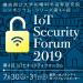 ＞第4回 IoTセキュリティフォーラム　IoT Security Forum 2019～課題分析の深化と信頼できる技術の新展開～ イメージ